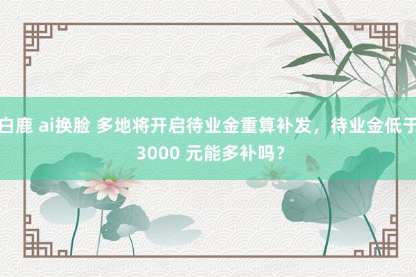 白鹿 ai换脸 多地将开启待业金重算补发，待业金低于 3000 元能多补吗？