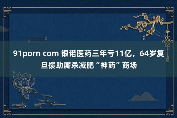 91porn com 银诺医药三年亏11亿，64岁复旦援助厮杀减肥“神药”商场