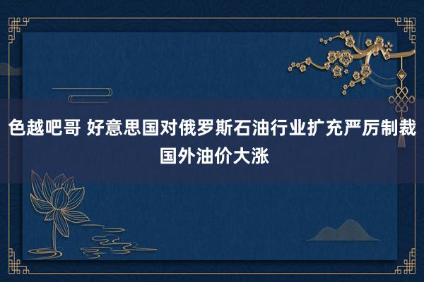 色越吧哥 好意思国对俄罗斯石油行业扩充严厉制裁 国外油价大涨