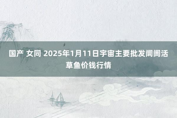 国产 女同 2025年1月11日宇宙主要批发阛阓活草鱼价钱行情