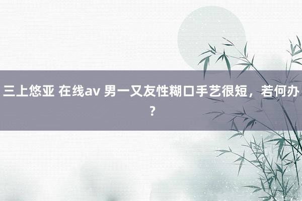 三上悠亚 在线av 男一又友性糊口手艺很短，若何办 ?