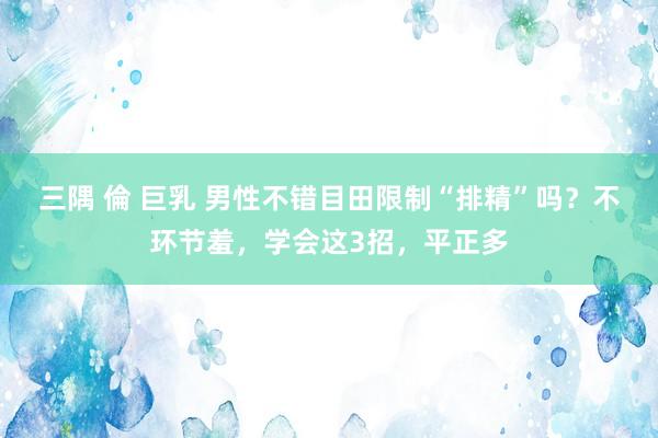 三隅 倫 巨乳 男性不错目田限制“排精”吗？不环节羞，学会这3招，平正多