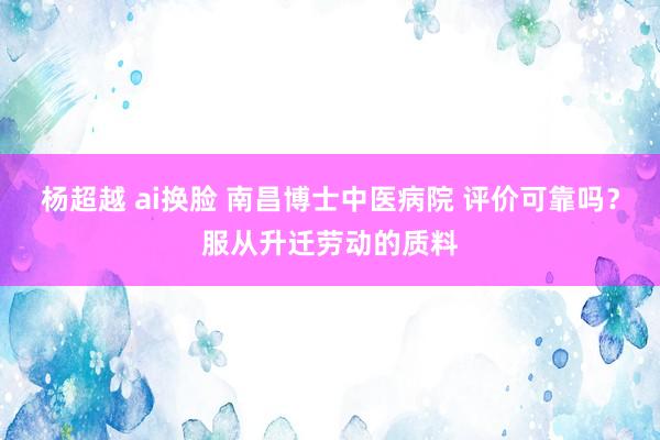 杨超越 ai换脸 南昌博士中医病院 评价可靠吗？服从升迁劳动的质料