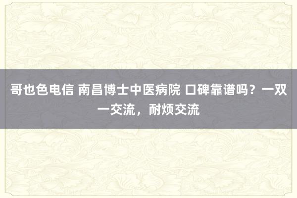 哥也色电信 南昌博士中医病院 口碑靠谱吗？一双一交流，耐烦交流