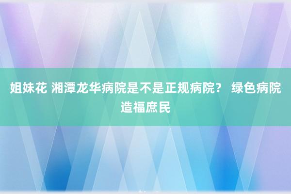 姐妹花 湘潭龙华病院是不是正规病院？ 绿色病院造福庶民