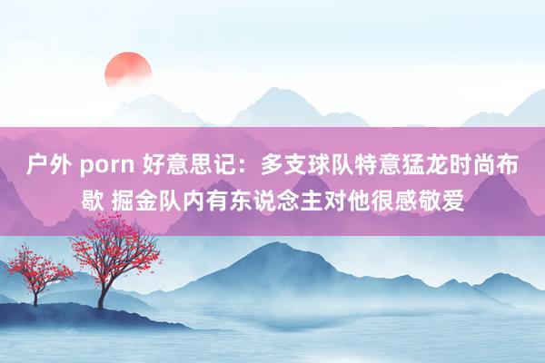 户外 porn 好意思记：多支球队特意猛龙时尚布歇 掘金队内有东说念主对他很感敬爱