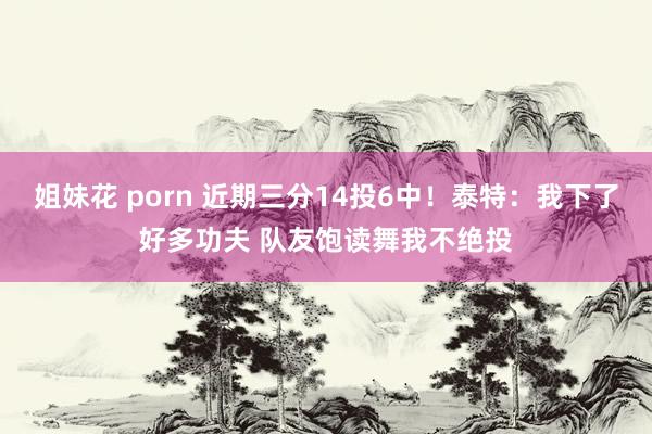 姐妹花 porn 近期三分14投6中！泰特：我下了好多功夫 队友饱读舞我不绝投