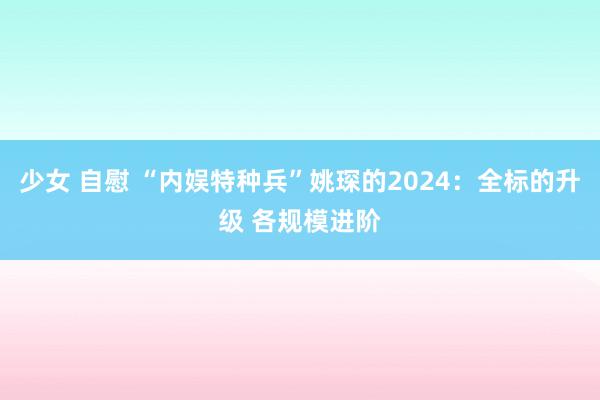 少女 自慰 “内娱特种兵”姚琛的2024：全标的升级 各规模进阶