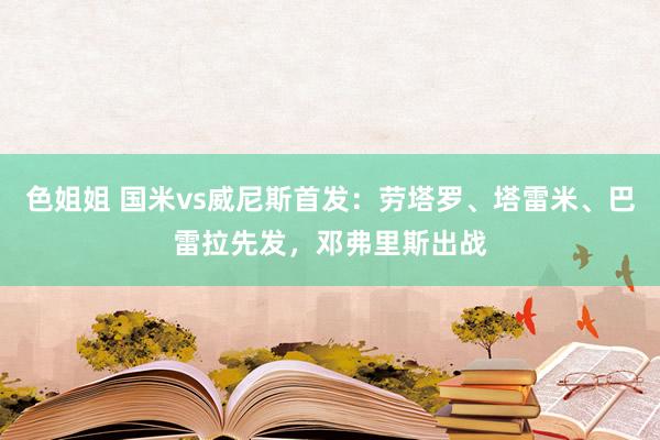 色姐姐 国米vs威尼斯首发：劳塔罗、塔雷米、巴雷拉先发，邓弗里斯出战