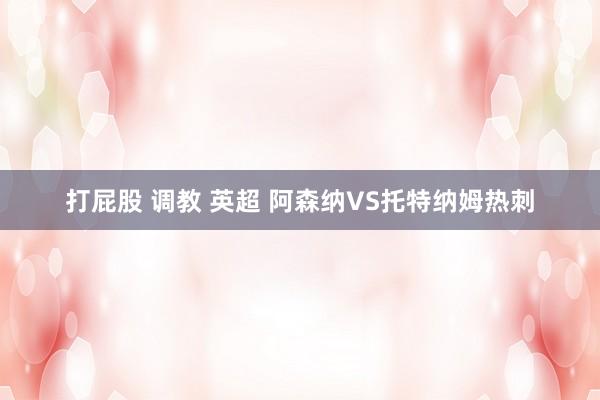 打屁股 调教 英超 阿森纳VS托特纳姆热刺