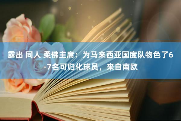 露出 同人 柔佛主席：为马来西亚国度队物色了6-7名可归化球员，来自南欧