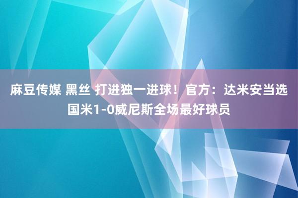 麻豆传媒 黑丝 打进独一进球！官方：达米安当选国米1-0威尼斯全场最好球员