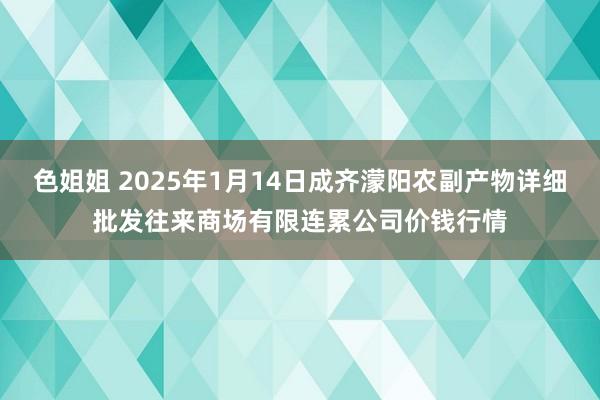 色姐姐 2025年1月14日成齐濛阳农副产物详细批发往来商场有限连累公司价钱行情