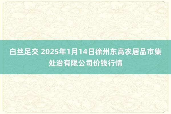 白丝足交 2025年1月14日徐州东高农居品市集处治有限公司价钱行情