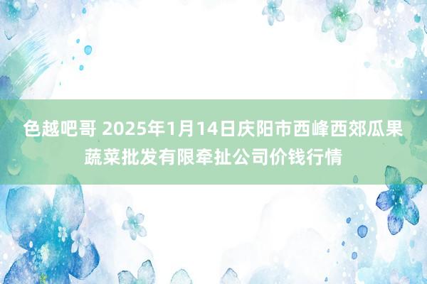 色越吧哥 2025年1月14日庆阳市西峰西郊瓜果蔬菜批发有限牵扯公司价钱行情