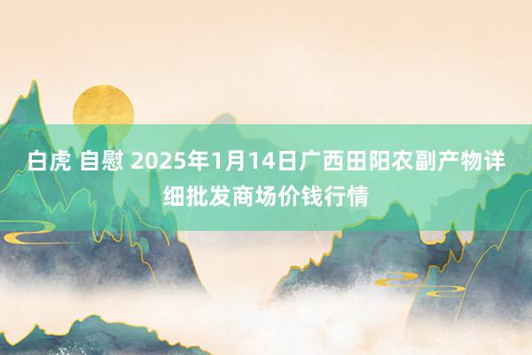 白虎 自慰 2025年1月14日广西田阳农副产物详细批发商场价钱行情