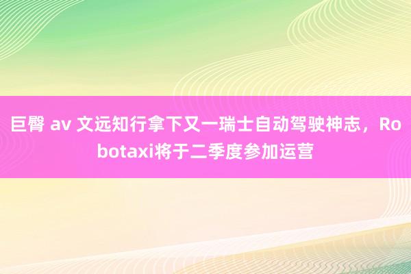 巨臀 av 文远知行拿下又一瑞士自动驾驶神志，Robotaxi将于二季度参加运营