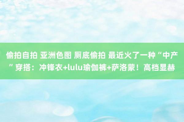 偷拍自拍 亚洲色图 厕底偷拍 最近火了一种“中产”穿搭：冲锋衣+lulu瑜伽裤+萨洛蒙！高档显赫