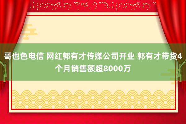 哥也色电信 网红郭有才传媒公司开业 郭有才带货4个月销售额超8000万