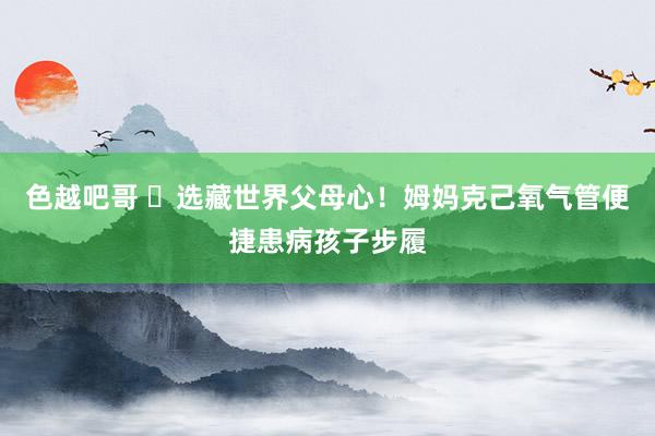 色越吧哥 ​﻿选藏世界父母心！姆妈克己氧气管便捷患病孩子步履