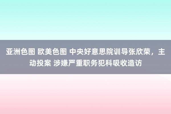 亚洲色图 欧美色图 中央好意思院训导张欣荣，主动投案 涉嫌严重职务犯科吸收造访