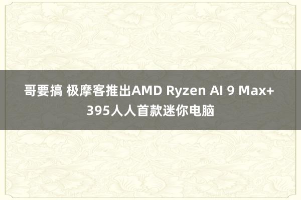 哥要搞 极摩客推出AMD Ryzen AI 9 Max+ 395人人首款迷你电脑