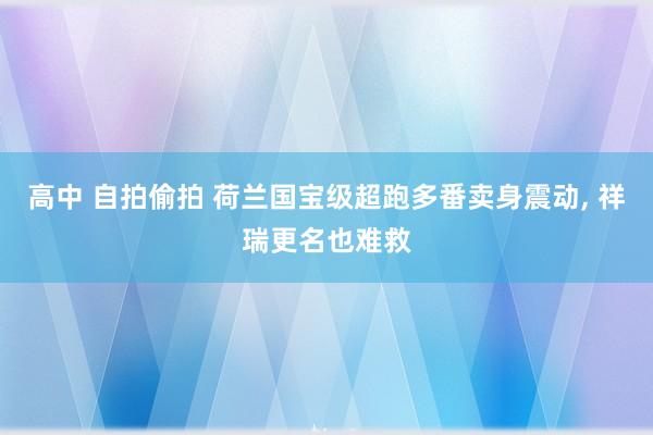 高中 自拍偷拍 荷兰国宝级超跑多番卖身震动， 祥瑞更名也难救