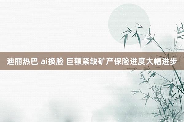 迪丽热巴 ai换脸 巨额紧缺矿产保险进度大幅进步