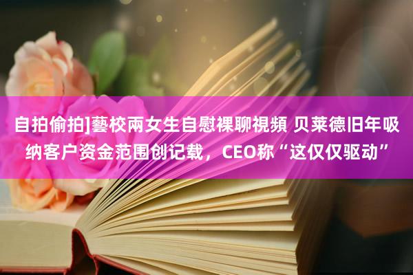 自拍偷拍]藝校兩女生自慰裸聊視頻 贝莱德旧年吸纳客户资金范围创记载，CEO称“这仅仅驱动”