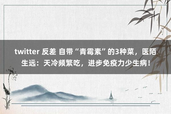 twitter 反差 自带“青霉素”的3种菜，医陌生远：天冷频繁吃，进步免疫力少生病！