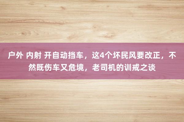 户外 内射 开自动挡车，这4个坏民风要改正，不然既伤车又危境，老司机的训戒之谈