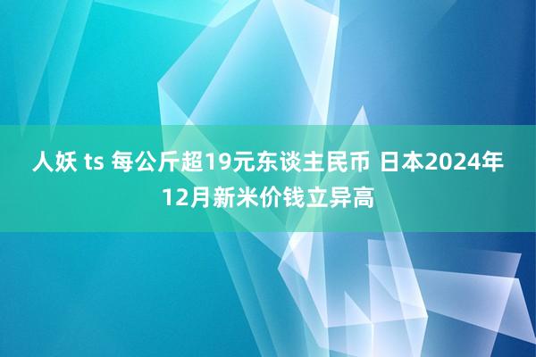 人妖 ts 每公斤超19元东谈主民币 日本2024年12月新米价钱立异高