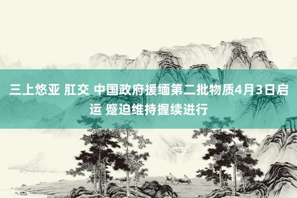 三上悠亚 肛交 中国政府援缅第二批物质4月3日启运 蹙迫维持握续进行