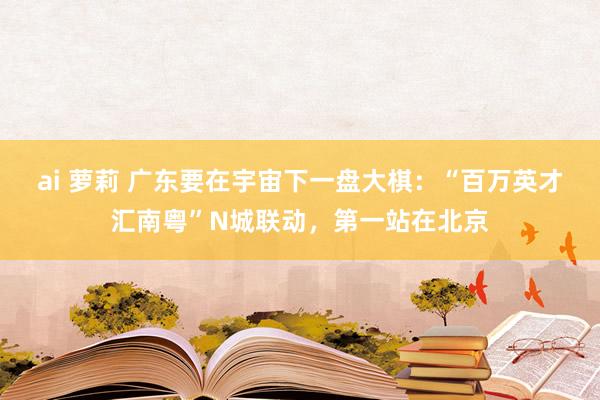 ai 萝莉 广东要在宇宙下一盘大棋：“百万英才汇南粤”N城联动，第一站在北京