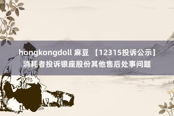 hongkongdoll 麻豆 【12315投诉公示】消耗者投诉银座股份其他售后处事问题