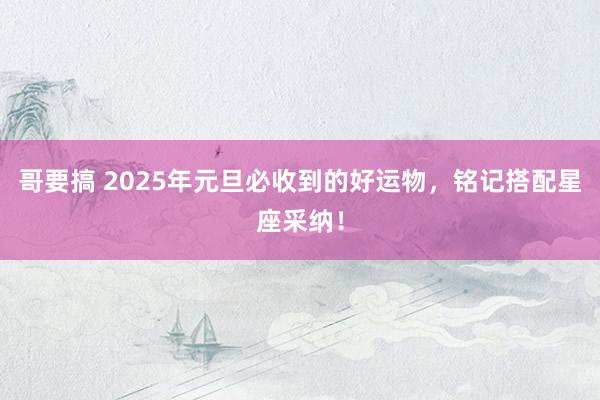 哥要搞 2025年元旦必收到的好运物，铭记搭配星座采纳！