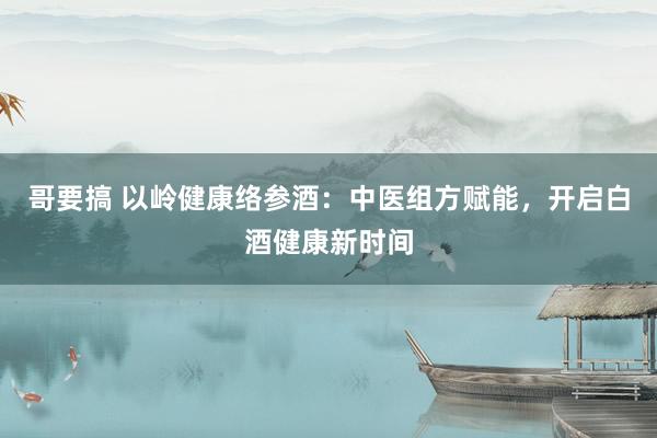哥要搞 以岭健康络参酒：中医组方赋能，开启白酒健康新时间