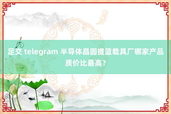 足交 telegram 半导体晶圆提篮载具厂哪家产品质价比最高？