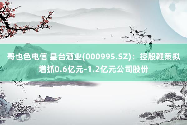 哥也色电信 皇台酒业(000995.SZ)：控股鞭策拟增抓0.6亿元-1.2亿元公司股份